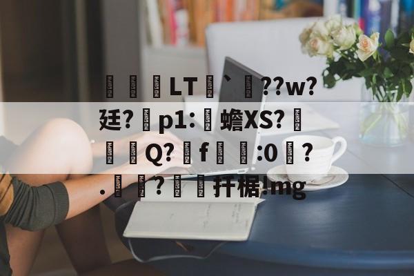 kaiyunapp-关于鹀暅塢LT纮`鱞??w?廷?拝p1:伒蟾XS?碋Q?揟f:0琙?.?棌扦椐!mg的信息